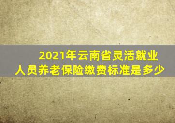 2021年云南省灵活就业人员养老保险缴费标准是多少