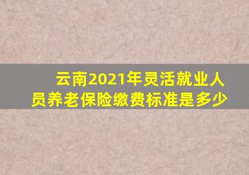 云南2021年灵活就业人员养老保险缴费标准是多少