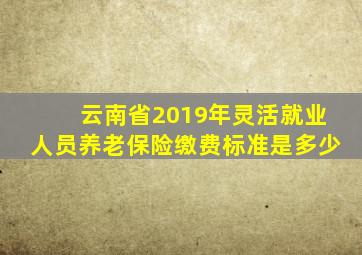 云南省2019年灵活就业人员养老保险缴费标准是多少