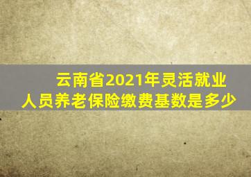 云南省2021年灵活就业人员养老保险缴费基数是多少