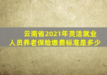 云南省2021年灵活就业人员养老保险缴费标准是多少