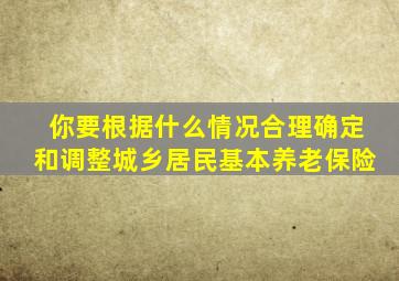 你要根据什么情况合理确定和调整城乡居民基本养老保险