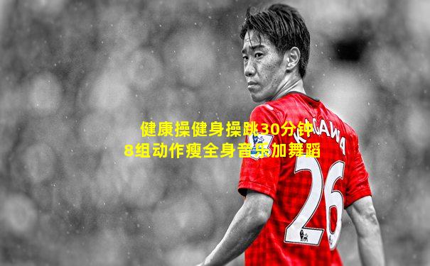 健康操健身操跳30分钟8组动作瘦全身音乐加舞蹈
