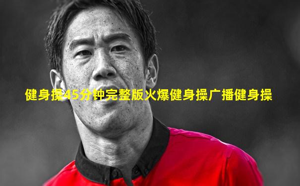健身操45分钟完整版火爆健身操广播健身操
