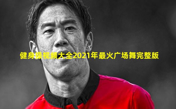 健身操视频大全2021年最火广场舞完整版