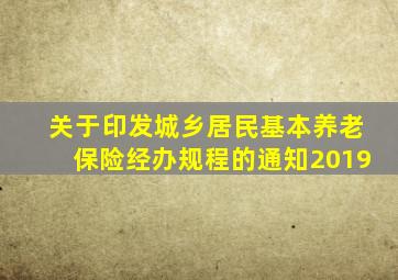 关于印发城乡居民基本养老保险经办规程的通知2019