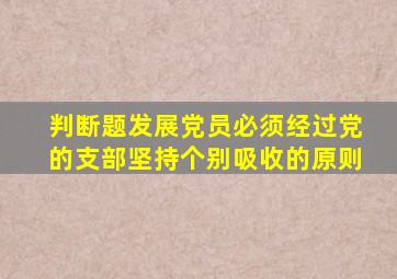判断题发展党员必须经过党的支部坚持个别吸收的原则