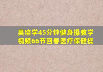 吴培学45分钟健身操教学视频66节回春医疗保健操
