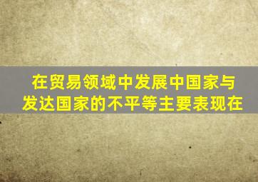 在贸易领域中发展中国家与发达国家的不平等主要表现在