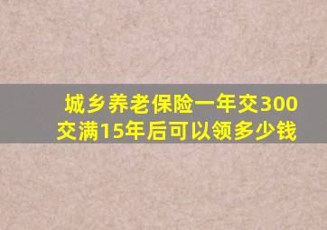 城乡养老保险一年交300交满15年后可以领多少钱