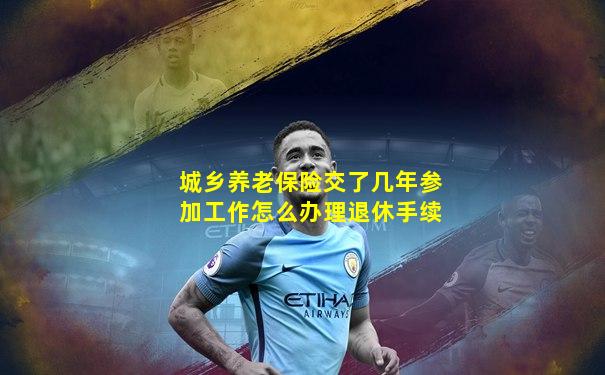 城乡养老保险交了几年参加工作怎么办理退休手续