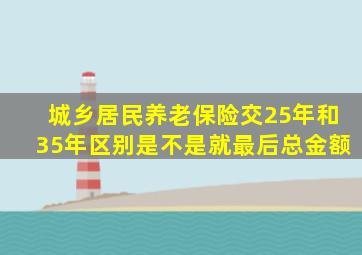 城乡居民养老保险交25年和35年区别是不是就最后总金额