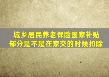 城乡居民养老保险国家补贴部分是不是在家交的时候扣除