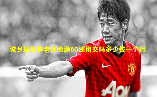 城乡居民养老保险满60还用交吗多少钱一个月