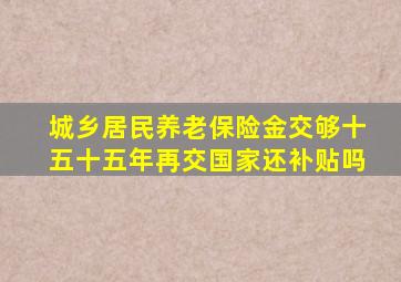 城乡居民养老保险金交够十五十五年再交国家还补贴吗