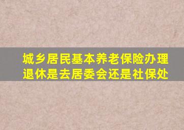 城乡居民基本养老保险办理退休是去居委会还是社保处