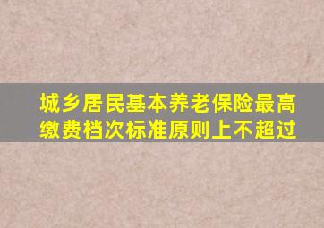 城乡居民基本养老保险最高缴费档次标准原则上不超过