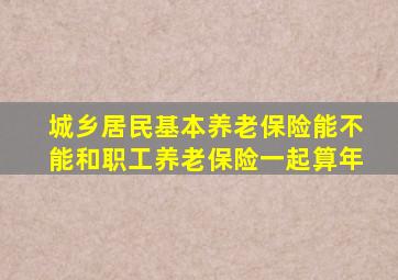 城乡居民基本养老保险能不能和职工养老保险一起算年