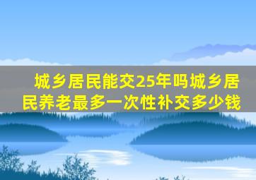 城乡居民能交25年吗城乡居民养老最多一次性补交多少钱