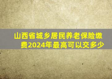 山西省城乡居民养老保险缴费2024年最高可以交多少
