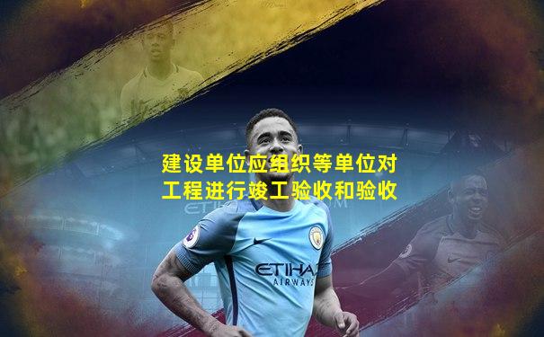 建设单位应组织等单位对工程进行竣工验收和验收