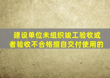 建设单位未组织竣工验收或者验收不合格擅自交付使用的