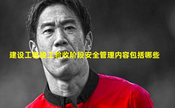 建设工程竣工验收阶段安全管理内容包括哪些