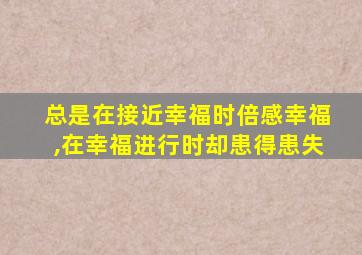 总是在接近幸福时倍感幸福,在幸福进行时却患得患失