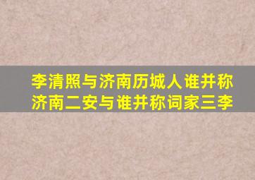 李清照与济南历城人谁并称济南二安与谁并称词家三李