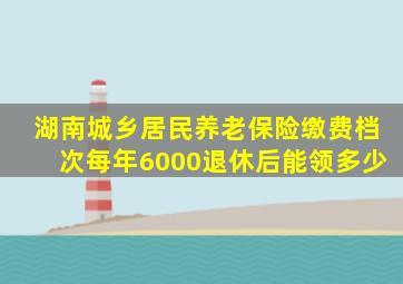 湖南城乡居民养老保险缴费档次每年6000退休后能领多少