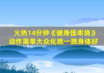火热14分钟《健身操串烧》动作简单大众化跳一跳身体好