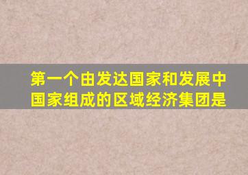 第一个由发达国家和发展中国家组成的区域经济集团是