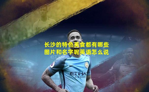 长沙的特色美食都有哪些图片和名字呢英语怎么说