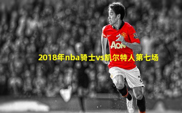 2018年nba骑士vs凯尔特人第七场