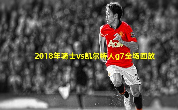 2018年骑士vs凯尔特人g7全场回放