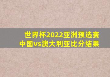 世界杯2022亚洲预选赛中国vs澳大利亚比分结果