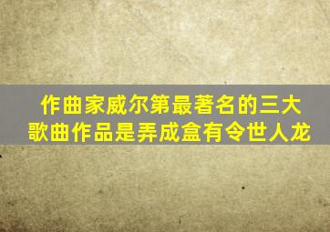 作曲家威尔第最著名的三大歌曲作品是弄成盒有令世人龙