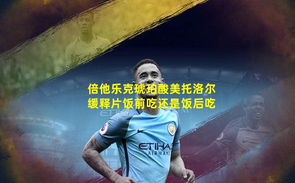 倍他乐克琥珀酸美托洛尔缓释片饭前吃还是饭后吃