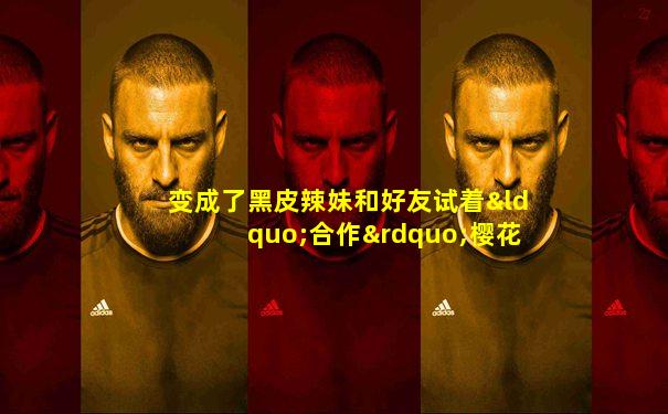 变成了黑皮辣妹和好友试着“合作”樱花动漫