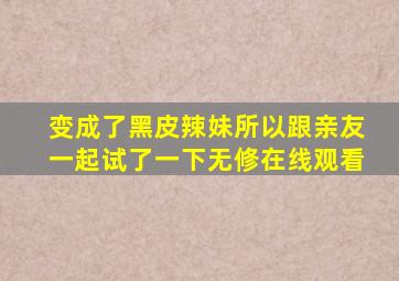变成了黑皮辣妹所以跟亲友一起试了一下无修在线观看