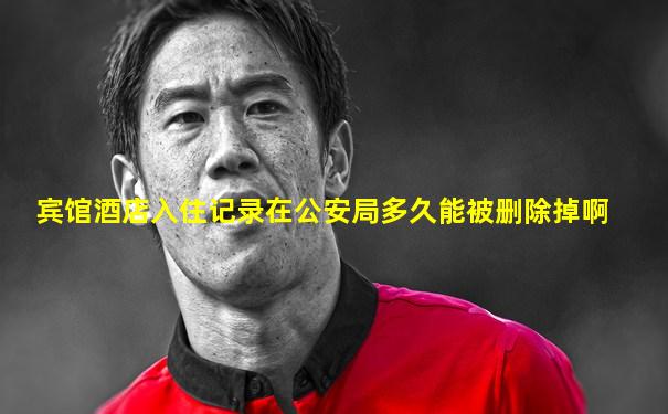 宾馆酒店入住记录在公安局多久能被删除掉啊