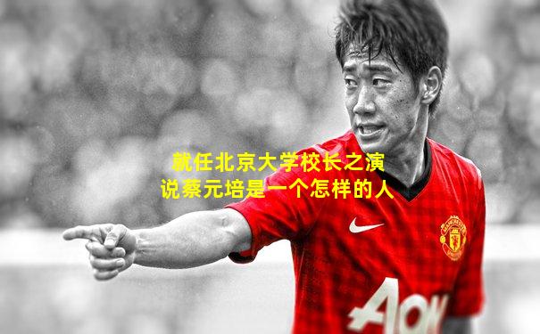 就任北京大学校长之演说蔡元培是一个怎样的人