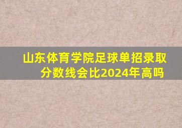 山东体育学院足球单招录取分数线会比2024年高吗