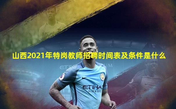 山西2021年特岗教师招聘时间表及条件是什么