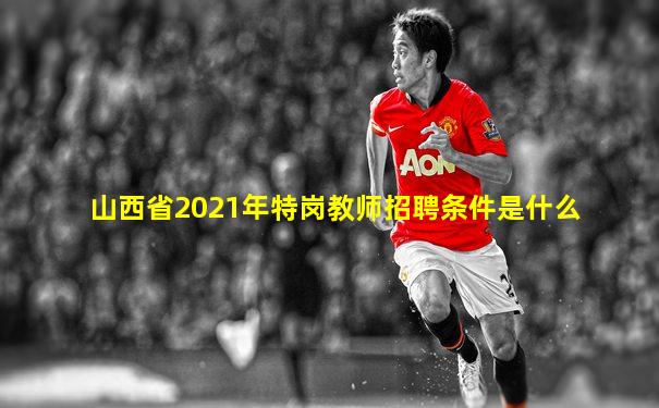 山西省2021年特岗教师招聘条件是什么