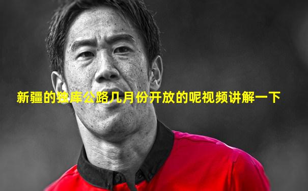 新疆的独库公路几月份开放的呢视频讲解一下