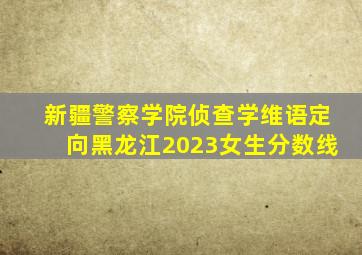 新疆警察学院侦查学维语定向黑龙江2023女生分数线
