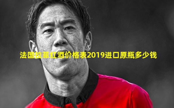 法国拉菲红酒价格表2019进口原瓶多少钱