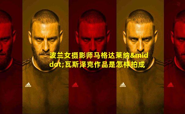 波兰女摄影师马格达莱纳·瓦斯泽克作品是怎样拍成的