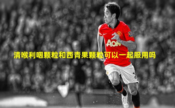 清喉利咽颗粒和西青果颗粒可以一起服用吗